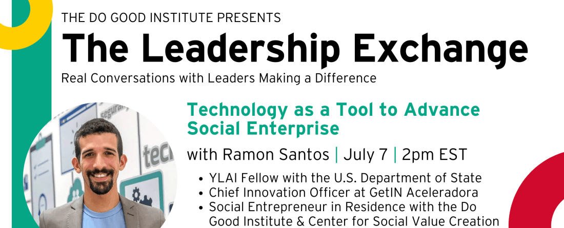 The Do Good Institute Presents, The Leadership Exchange. Real Conversations with Leaders Making A Difference. Technology as a Tool to Advance Social Enterprise, with Ramon Santos. July 7, 2pm EST. YLAI Fellow with the U.S. Department of State. Chief Innovation Officer at GetIN Aceleradora. Social Entrepreneur in Residence with the Do Good Institute & Center for Social Value Creation. Register at go.umd.edu/exchange2022